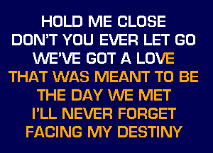 HOLD ME CLOSE
DON'T YOU EVER LET GO
WE'VE GOT A LOVE
THAT WAS MEANT TO BE
THE DAY WE MET
I'LL NEVER FORGET
FACING MY DESTINY