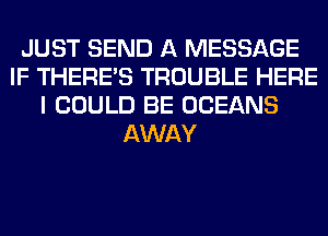 JUST SEND A MESSAGE
IF THERE'S TROUBLE HERE
I COULD BE OCEANS
AWAY