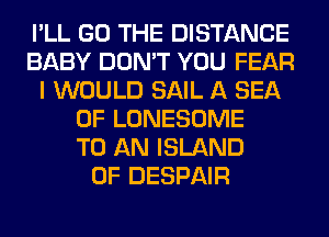 I'LL GO THE DISTANCE
BABY DON'T YOU FEAR
I WOULD SAIL A SEA
OF LONESOME
TO AN ISLAND
0F DESPAIR