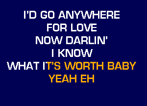 I'D GO ANYMIHERE
FOR LOVE
NOW DARLIN'
I KNOW
WHAT ITS WORTH BABY
YEAH EH