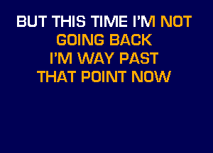 BUT THIS TIME I'M NOT
GOING BACK
I'M WAY PAST

THAT POINT NOW