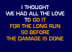 I THOUGHT
WE HAD ALL THE LOVE
TO GO IT
FOR THE LONG RUN
SO BEFORE
THE DAMAGE IS DONE