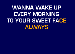 WANNA WAKE UP
EVERY MORNING
TO YOUR SWEET FACE
ALWAYS