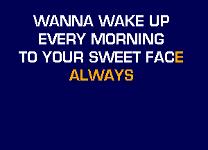 WANNA WAKE UP
EVERY MORNING
TO YOUR SWEET FACE
ALWAYS