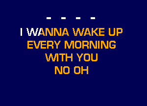 I WANNA WAKE UP
EVERY MORNING

WTH YOU
ND OH