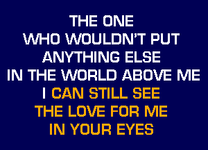 THE ONE
WHO WOULDN'T PUT
ANYTHING ELSE
IN THE WORLD ABOVE ME
I CAN STILL SEE
THE LOVE FOR ME
IN YOUR EYES