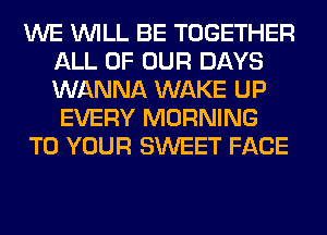 WE WILL BE TOGETHER
ALL OF OUR DAYS
WANNA WAKE UP

EVERY MORNING

TO YOUR SWEET FACE