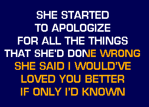 SHE STARTED
T0 APOLOGIZE

FOR ALL THE THINGS
THAT SHE'D DONE WRONG

SHE SAID I WOULD'VE
LOVED YOU BETTER
IF ONLY I'D KNOWN