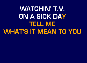 WATCHIN' T.V.
ON A SICK DAY
TELL ME

WHATS IT MEAN TO YOU