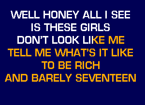 WELL HONEY ALL I SEE
IS THESE GIRLS
DON'T LOOK LIKE ME
TELL ME WHATS IT LIKE
TO BE RICH
AND BARELY SEVENTEEN