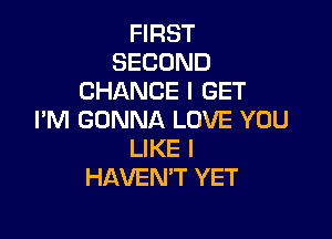 FIRST
SECOND
CHANCE I GET

I'M GONNA LOVE YOU
LIKE I
HAVEN'T YET