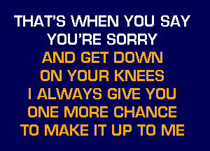 THAT'S WHEN YOU SAY
YOU'RE SORRY
AND GET DOWN
ON YOUR KNEES
I ALWAYS GIVE YOU
ONE MORE CHANCE
TO MAKE IT UP TO ME