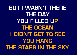 BUT I WASN'T THERE
THE DAY
YOU FILLED UP
THE OCEAN
I DIDN'T GET TO SEE
YOU HANG
THE STARS IN THE SKY