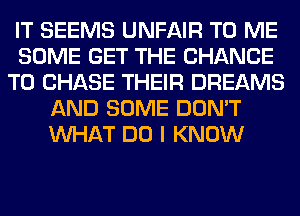 IT SEEMS UNFAIR TO ME
SOME GET THE CHANCE
TO CHASE THEIR DREAMS
AND SOME DON'T
WHAT DO I KNOW