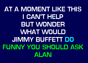 AT A MOMENT LIKE THIS
I CAN'T HELP
BUT WONDER
WHAT WOULD
JIMMY BUFFETT DO
FUNNY YOU SHOULD ASK
ALAN