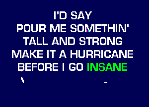 I'D SAY
POUR ME SOMETHIN'
TALL AND STRONG
MAKE IT A HURRICANE

BEFORE I GO INSANE
-