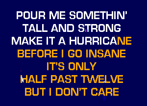 POUR ME SOMETHIN'
TALL AND STRONG
MAKE IT A HURRICANE
BEFORE I GO INSANE
ITS ONLY
HALF PAST TWELVE
BUT I DON'T CARE