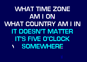 WHAT TIME ZONE
AM I 0N
WHAT COUNTRY AMHI IN
IT DOESN'T MATTER
ITS FIVE O'CLOCK
SOMEINHEFIE