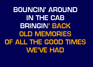 BOUNCIN' AROUND
IN THE CAB
BRINGIM BACK
OLD MEMORIES
OF ALL THE GOOD TIMES
WE'VE HAD