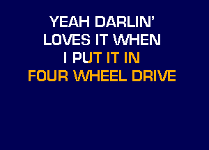 YEAH DARLIM
LOVES IT WHEN
I PUT IT IN

FOUR WHEEL DRIVE