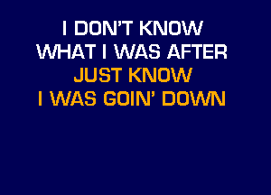 I DON'T KNOW
WHAT I WAS AFTER
JUST KNOW

I WAS GOIN' DOWN