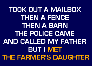 TOOK OUT A MAILBOX
THEN A FENCE
THEN A BARN
THE POLICE CAME
AND CALLED MY FATHER
BUT I MET
THE FARMER'S DAUGHTER