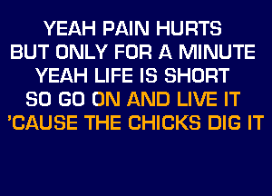 YEAH PAIN HURTS
BUT ONLY FOR A MINUTE
YEAH LIFE IS SHORT
80 GO ON AND LIVE IT
'CAUSE THE CHICKS DIG IT