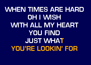 WHEN TIMES ARE HARD
OH I WISH
WITH ALL MY HEART
YOU FIND
JUST WHAT
YOU'RE LOOKIN' FOR