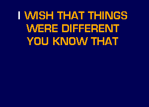 I 'WISH THAT THINGS
WERE DIFFERENT
YOU KNOW THAT