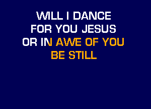 WILL I DANCE
FOR YOU JESUS
OR IN AWE OF YOU

BE STILL