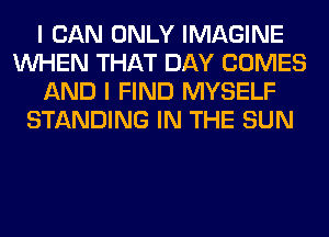 I CAN ONLY IMAGINE
WHEN THAT DAY COMES
AND I FIND MYSELF
STANDING IN THE SUN