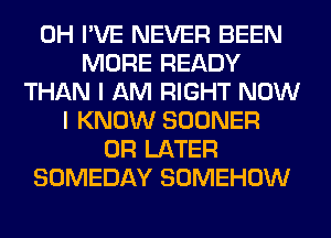 0H I'VE NEVER BEEN
MORE READY
THAN I AM RIGHT NOW
I KNOW SOONER
0R LATER
SOMEDAY SOMEHOW