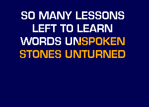 SO MANY LESSONS
LEFT TO LEARN
WORDS UNSPOKEN
STONES UNTURNED