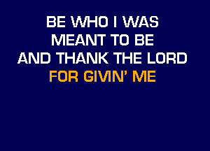 BE WHO I WAS
MEANT TO BE
AND THANK THE LORD

FDR GIVIN' ME