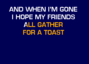 AND WHEN I'M GONE
I HOPE MY FRIENDS
ALL GATHER
FOR A TOAST