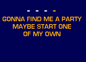 GONNA FIND ME A PARTY
MAYBE START ONE

OF MY OWN