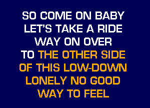 SO COME ON BABY
LETS TAKE A RIDE
WAY 0N OVER
TO THE OTHER SIDE
OF THIS LOW-DOWN
LONELY NO GOOD
WAY TO FEEL