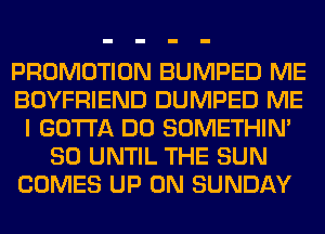 PROMOTION BUMPED ME
BOYFRIEND DUMPED ME
I GOTTA DO SOMETHIN'
SO UNTIL THE SUN
COMES UP ON SUNDAY