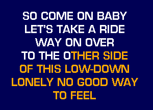 SO COME ON BABY
LET'S TAKE A RIDE
WAY 0N OVER
TO THE OTHER SIDE
OF THIS LOW-DOWN
LONELY NO GOOD WAY
TO FEEL