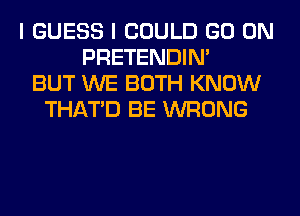 I GUESS I COULD GO ON
PRETENDIM
BUT WE BOTH KNOW
THAT'D BE WRONG