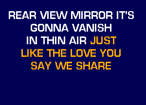 REAR VIEW MIRROR ITS
GONNA VANISH
IN THIN AIR JUST
LIKE THE LOVE YOU
SAY WE SHARE