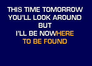 THIS TIME TOMORROW
YOU'LL LOOK AROUND
BUT
I'LL BE NOUVHERE
TO BE FOUND