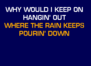 WHY WOULD I KEEP ON
HANGIN' OUT
WHERE THE RAIN KEEPS
POURIN' DOWN
