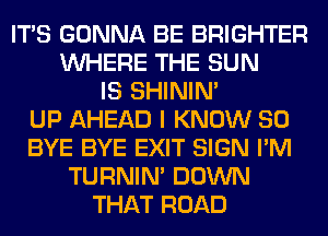 ITS GONNA BE BRIGHTER
WHERE THE SUN
IS SHINIM
UP AHEAD I KNOW SO
BYE BYE EXIT SIGN I'M
TURNIN' DOWN
THAT ROAD