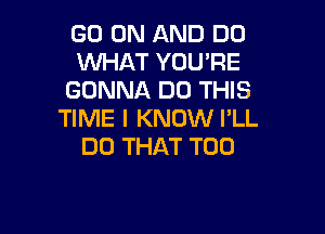 GO ON AND DO
WHAT YOU'RE
GONNA DO THIS

TIME I KNOW PLL
DO THAT T00