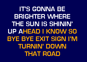 ITS GONNA BE
BRIGHTER WHERE
THE SUN IS SHINIM
UP AHEAD I KNOW SO
BYE BYE EXIT SIGN I'M
TURNIN' DOWN
THAT ROAD