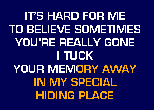 ITS HARD FOR ME
TO BELIEVE SOMETIMES
YOU'RE REALLY GONE
I TUCK
YOUR MEMORY AWAY
IN MY SPECIAL
HIDING PLACE