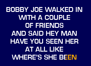 BOBBY JOE WALKED IN
WITH A COUPLE
OF FRIENDS
AND SAID HEY MAN
HAVE YOU SEEN HER
AT ALL LIKE
WHERE'S SHE BEEN