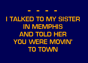 I TALKED TO MY SISTER
IN MEMPHIS
AND TOLD HER
YOU WERE MOVIM
TO TOWN