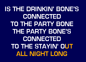 IS THE DRINKIM BONE'S
CONNECTED
TO THE PARTY BONE
THE PARTY BONE'S
CONNECTED
TO THE STAYIN' OUT
ALL NIGHT LONG